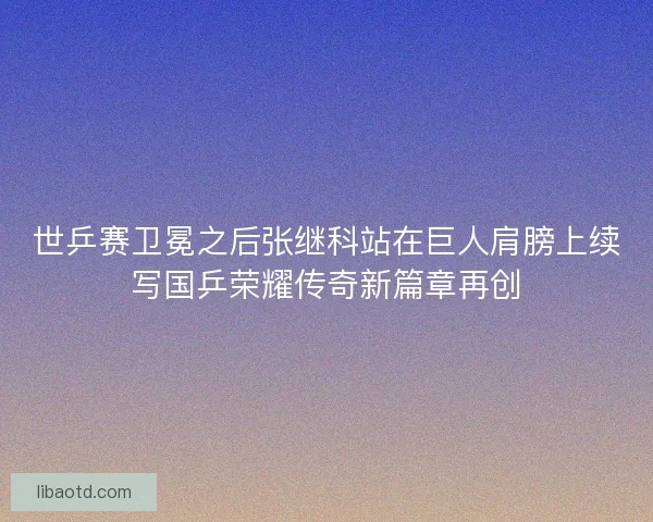 世乒赛卫冕之后张继科站在巨人肩膀上续写国乒荣耀传奇新篇章再创