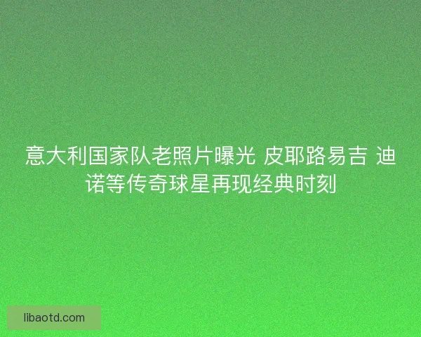 意大利国家队老照片曝光 皮耶路易吉 迪诺等传奇球星再现经典时刻